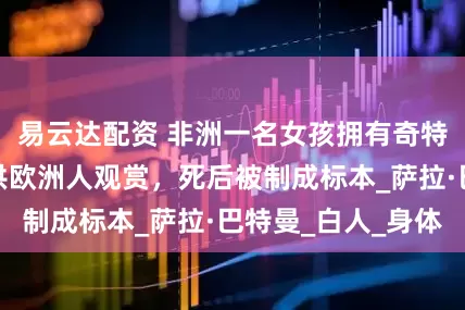 易云达配资 非洲一名女孩拥有奇特身材，生前曾供欧洲人观赏，死后被制成标本_萨拉·巴特曼_白人_身体