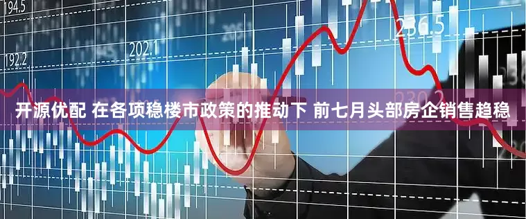 开源优配 在各项稳楼市政策的推动下 前七月头部房企销售趋稳