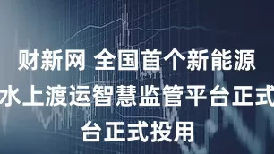 财新网 全国首个新能源车辆水上渡运智慧监管平台正式投用