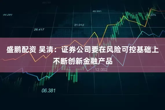 盛鹏配资 吴清：证券公司要在风险可控基础上不断创新金融产品