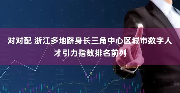 对对配 浙江多地跻身长三角中心区城市数字人才引力指数排名前列